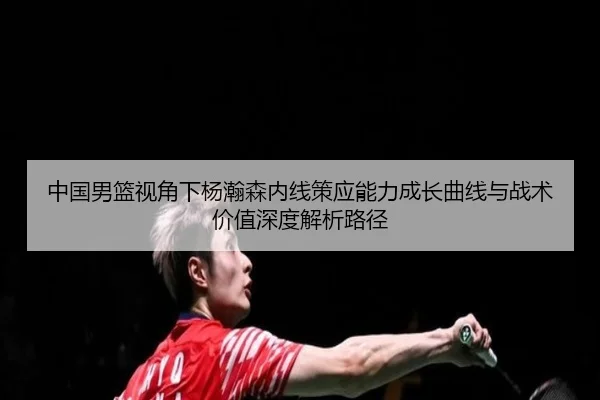中国男篮视角下杨瀚森内线策应能力成长曲线与战术价值深度解析路径（kaiyun）