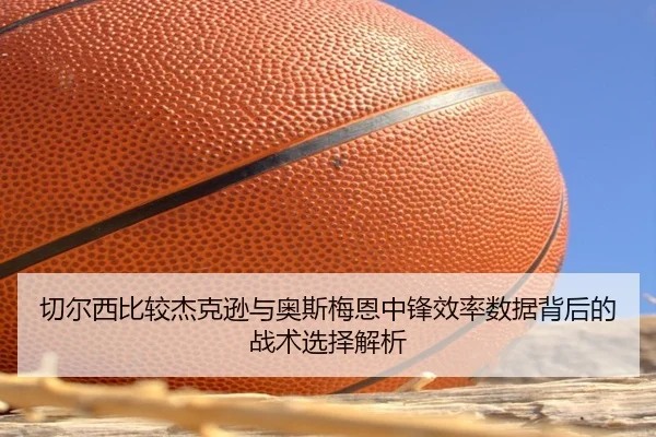 切尔西比较杰克逊与奥斯梅恩中锋效率数据背后的战术选择解析